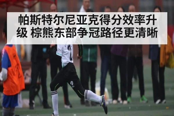 帕斯特尔尼亚克得分效率升级 棕熊东部争冠路径更清晰