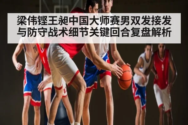梁伟铿王昶中国大师赛男双发接发与防守战术细节关键回合复盘解析