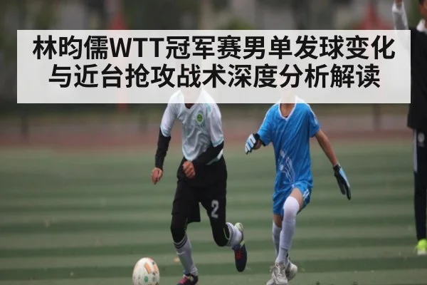 林昀儒WTT冠军赛男单发球变化与近台抢攻战术深度分析解读